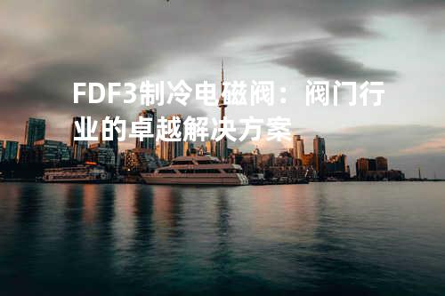 FDF-3 制冷电磁阀：阀门行业的卓越解决方案